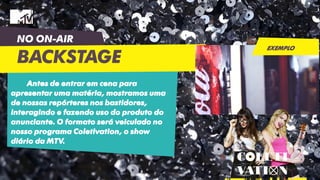 NO ON-AIR
BACKSTAGE
Antes de entrar em cena para
apresentar uma matéria, mostramos uma
de nossas repórteres nos bastidores,
interagindo e fazendo uso do produto do
anunciante. O formato será veiculado no
nosso programa Coletivation, o show
diário da MTV.
EXEMPLO
 