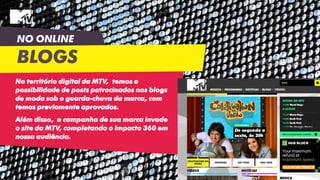 NO ONLINE
BLOGS
No território digital da MTV, temos a
possibilidade de posts patrocinados nos blogs
de moda sob o guarda-chuva da marca, com
temas previamente aprovados.
Além disso, a campanha de sua marca invade
o site da MTV, completando o impacto 360 em
nossa audiência.
 