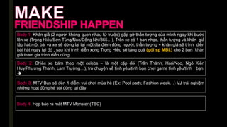 Body 1: Khán giả (2 người không quen nhau từ trước) gặp gỡ thần tượng của mình ngay khi bước
lên xe (Trọng Hiếu/Sơn Tùng/Noo/Đông Nhi/365…). Trên xe có 1 ban nhạc, thần tượng và khán giả
tập hát một bài và xe sẽ dừng lại tại một địa điểm đông người, thần tượng + khán giả sẽ trình diễn
bài hát ngay tại đó , sau khi trình diễn xong Trọng Hiếu sẽ tặng quà (gói sp MBL) cho 2 bạn khán
giả tham gia trình diễn cùng
Body 2: Chiếc xe bám theo một celebs – là một cặp đôi (Trấn Thành, Hari/Noo, Ngô Kiến
Huy/Phương Thanh, Lam Trường…), trò chuyện về tình yêu/tình bạn chơi game tình yêu/tình bạn

Body 3: MTV Bus sẽ đến 1 điểm vui chơi mùa hè (Ex: Pool party, Fashion week…) VJ trải nghiệm
những hoạt động hè sôi động tại đây
Body 4: Họp báo ra mắt MTV Monster (TBC)
 