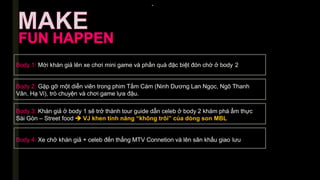 -
Body 1: Mời khán giả lên xe chơi mini game và phần quà đặc biệt đón chờ ở body 2
Body 2: Gặp gỡ một diễn viên trong phim Tấm Cám (Ninh Dương Lan Ngọc, Ngô Thanh
Vân, Hạ Vi), trò chuyện và chơi game lựa đậu.
Body 3: Khán giả ở body 1 sẽ trở thành tour guide dẫn celeb ở body 2 khám phá ẩm thực
Sài Gòn – Street food  VJ khen tính năng “không trôi” của dòng son MBL
Body 4: Xe chở khán giả + celeb đến thẳng MTV Connetion và lên sân khấu giao lưu
 