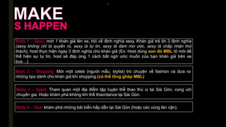 -
Body 1 – Sexy: mời 1 khán giả lên xe, hỏi về định nghĩa sexy. Khán giả trả lời 3 định nghĩa
(sexy không chỉ là quyến rũ, sexy là tự tin, sexy là dám mơ ước, sexy là chấp nhận thử
thách), host thực hiện ngay 3 định nghĩa cho khán giả (Ex: Host dùng son đỏ MBL tô môi để
thể hiện sự tự tin, host sẽ đáp ứng 1 cách bất ngờ ước muốn của bạn khán giả trên xe
bus…)
Body 2 – Shopping: Mời một celeb (người mẫu, stylist) trò chuyện về fashion và đưa ra
những tips dành cho khán giả khi shopping (có thể lồng ghép MBL)
Body 3 – Sport: Tham quan một địa điểm tập luyện thể thao thú vị tại Sài Gòn, cùng với
chuyên gia. Hoặc khám phá không khí thể thao/dance tại Sài Gòn.
Body 4 – Sea: khám phá những bãi biển hấp dẫn tại Sài Gòn (hoặc các vùng lân cận).
 