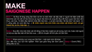 -
Body 1: Xe Bus đi lòng vòng Sài Gòn và tìm ra một nhân vật đặc biệt (1 người trẻ đậm chất Sài
Gòn/nhà văn trẻ viết về Sài Gòn/ca sỹ người Sài Gòn) sẽ cùng lên Bus để tham quan Sài Gòn (ẩm
thực, văn hóa, 10 điểm đặc biệt khi nhắc đến Sài Gòn…) và làm một điều “rất Sài Gòn” (ăn bánh mì
+ uống càfe; ăn cơm tấm bụi…)  nhấn mạnh vào tinh thần của nhân vật khách mời: cô gái
thành thị, tự tin, hiện đại…)
Body 2: Bus đến nhà một nhân vật nổi tiếng ở Sài Gòn (nghệ sỹ cải lương, kịch nói, hoặc một người
có bộ sưu tập đặc biệt về Sài Gòn xưa…) để trò chuyện về tình yêu với Sài Gòn
Body 3: Khám phá khu vực vùng ven Sài Gòn – một cách nhìn rất khác
(Ex: đến khu vực Q.9 trải nghiệm “thôn quê giữa lòng Sài Gòn”,cánh
đồng diều Q.12).
Body 4: Event (TBC)
 
