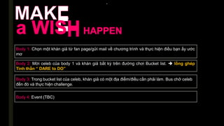 -
Body 1: Chọn một khán giả từ fan page/gửi mail về chương trình và thực hiện điều bạn ấy ước
mơ
Body 2: Mời celeb của body 1 và khán giả bất kỳ trên đường chơi Bucket list.  lồng ghép
Tinh thần “ DARE to DO”
Body 3: Trong bucket list của celeb, khán giả có một địa điểm/điều cần phải làm. Bus chở celeb
đến đó và thực hiện challenge.
Body 4: Event (TBC)
 