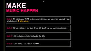 -
Body 1: Tới một trường THPT và làm một mini concert với ban nhạc, nghệ sỹ ngay
tại sân trường  MBL kiosh
Body 2: Bắt cóc một ca sỹ nổi tiếng lên xe, trò chuyện và chơi game music quiz.
Body 3: Những địa điểm chơi nhạc live tại Sài Gòn
Body 4: Event (TBC) – Dự kiến: ra mắt MV
 