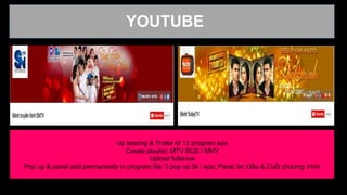 -
YOUTUBE
Up teasing & Trailer of 12 program eps
Create playlist: MTV BUS / MNY
Upload fullshow
Pop up & panel add permanently in program file: 3 pop up 5s / eps; Panel 5s: Đầu & Cuối chương trình
 