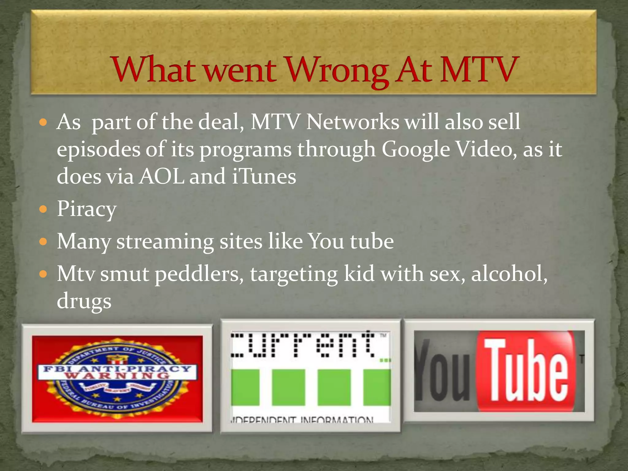  As part of the deal, MTV Networks will also sell
episodes of its programs through Google Video, as it
does via AOL and iTunes
 Piracy
 Many streaming sites like You tube
 Mtv smut peddlers, targeting kid with sex, alcohol,
drugs
 