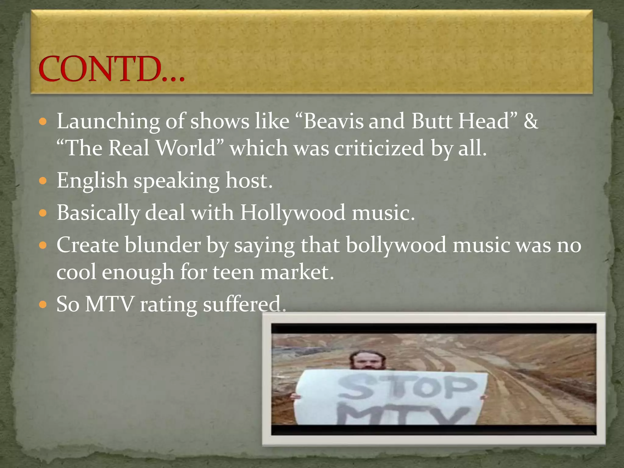  Launching of shows like “Beavis and Butt Head” &
“The Real World” which was criticized by all.
 English speaking host.
 Basically deal with Hollywood music.
 Create blunder by saying that bollywood music was no
cool enough for teen market.
 So MTV rating suffered.
 
