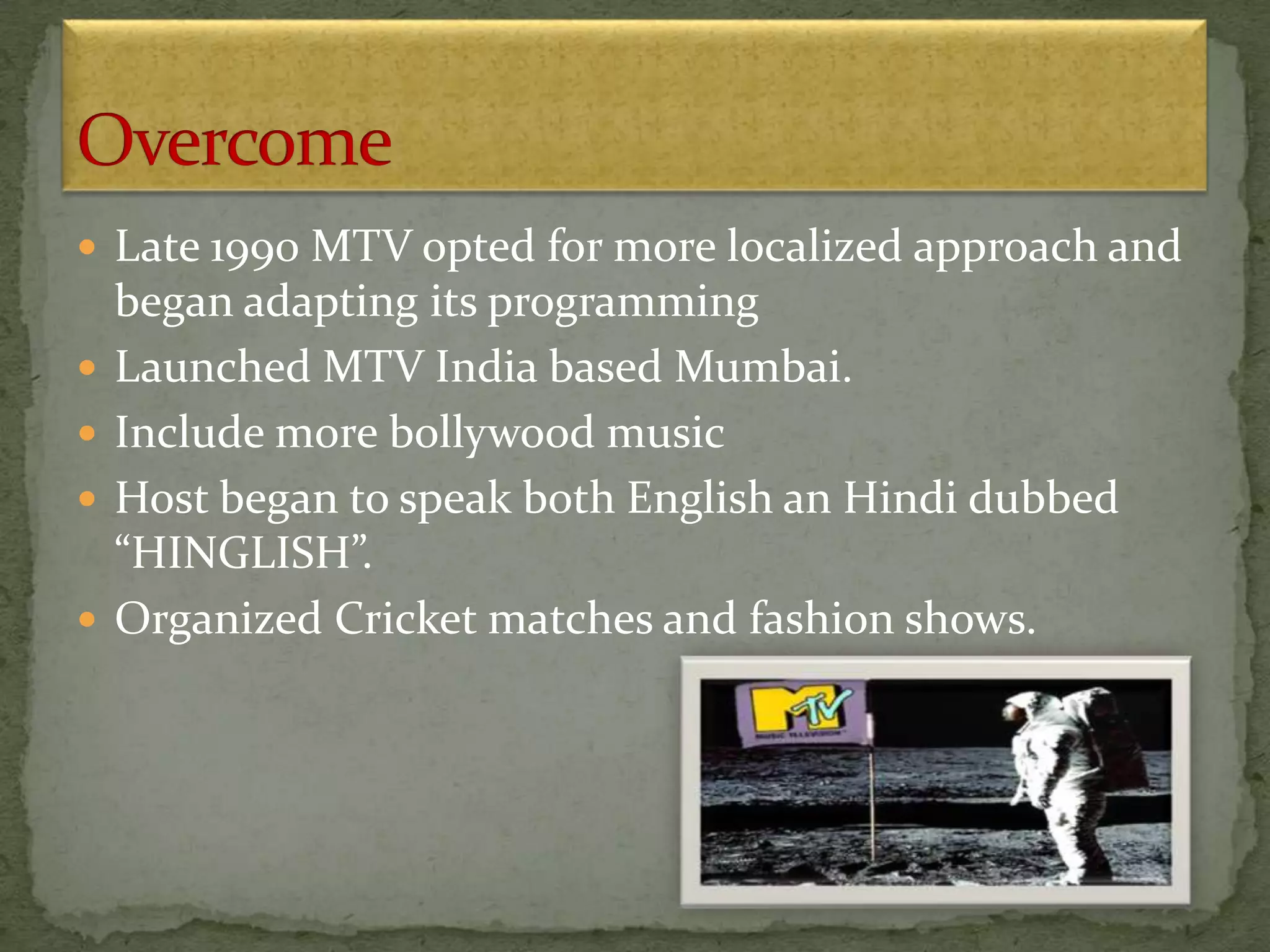  Late 1990 MTV opted for more localized approach and
began adapting its programming
 Launched MTV India based Mumbai.
 Include more bollywood music
 Host began to speak both English an Hindi dubbed
“HINGLISH”.
 Organized Cricket matches and fashion shows.
 