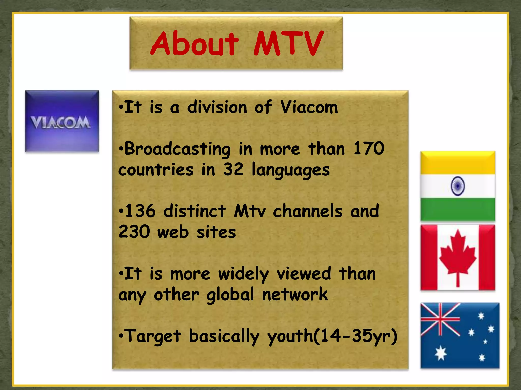 About MTV
•It is a division of Viacom
•Broadcasting in more than 170
countries in 32 languages
•136 distinct Mtv channels and
230 web sites
•It is more widely viewed than
any other global network
•Target basically youth(14-35yr)
 