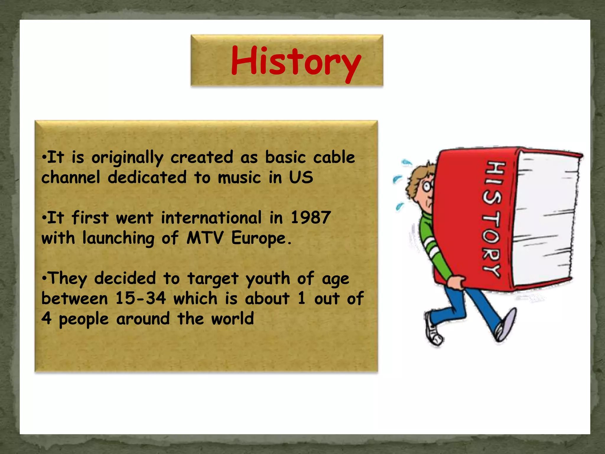 History
•It is originally created as basic cable
channel dedicated to music in US
•It first went international in 1987
with launching of MTV Europe.
•They decided to target youth of age
between 15-34 which is about 1 out of
4 people around the world
 