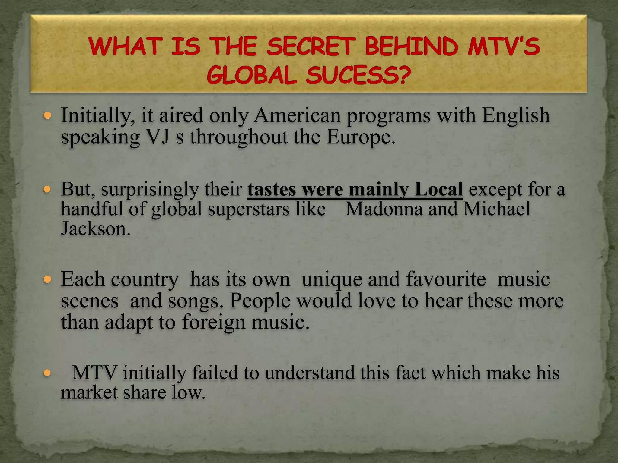  Initially, it aired only American programs with English
speaking VJ s throughout the Europe.
 But, surprisingly their tastes were mainly Local except for a
handful of global superstars like Madonna and Michael
Jackson.
 Each country has its own unique and favourite music
scenes and songs. People would love to hear these more
than adapt to foreign music.
 MTV initially failed to understand this fact which make his
market share low.
 