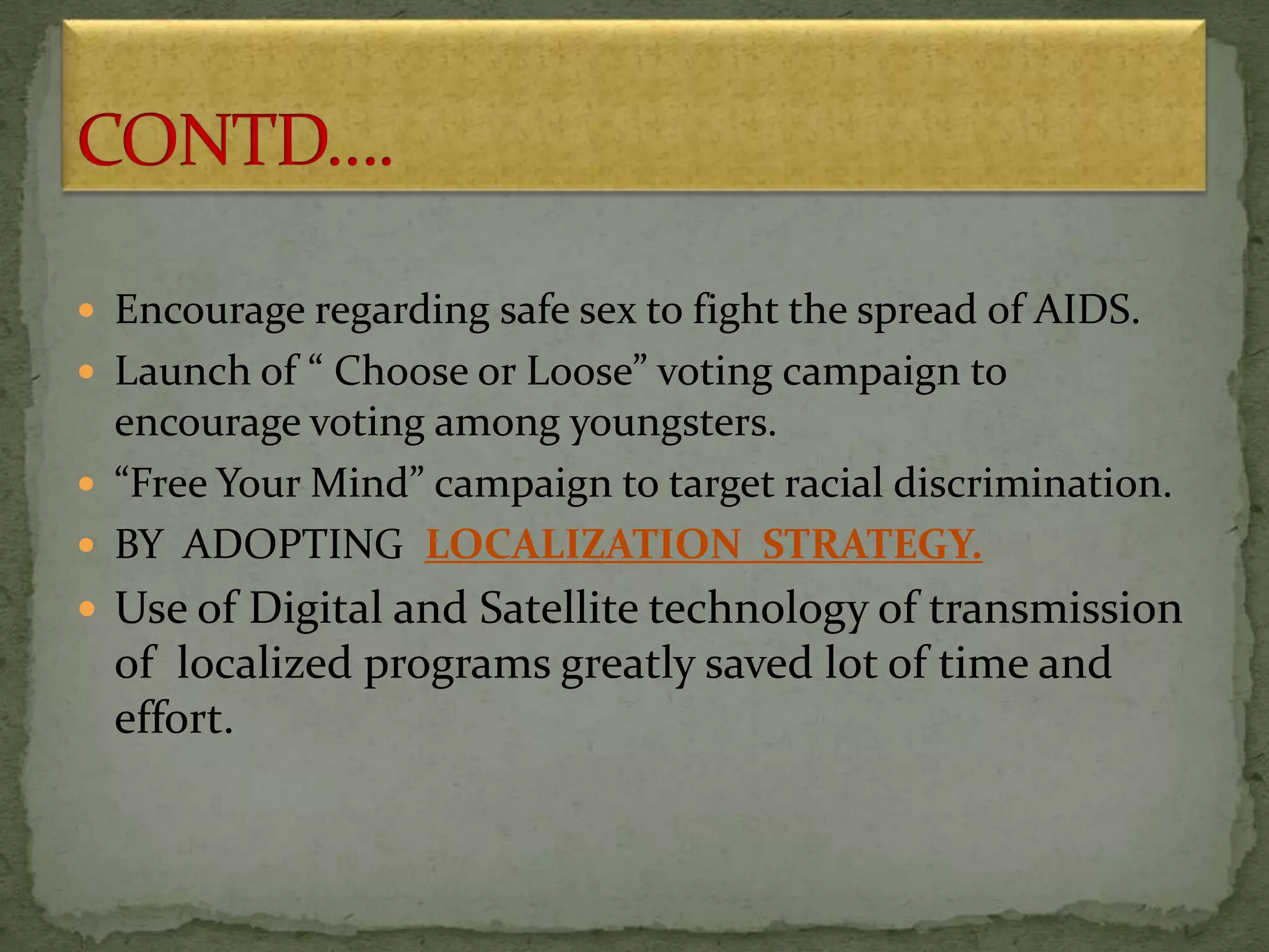  Encourage regarding safe sex to fight the spread of AIDS.
 Launch of “ Choose or Loose” voting campaign to
encourage voting among youngsters.
 “Free Your Mind” campaign to target racial discrimination.
 BY ADOPTING LOCALIZATION STRATEGY.
 Use of Digital and Satellite technology of transmission
of localized programs greatly saved lot of time and
effort.
 