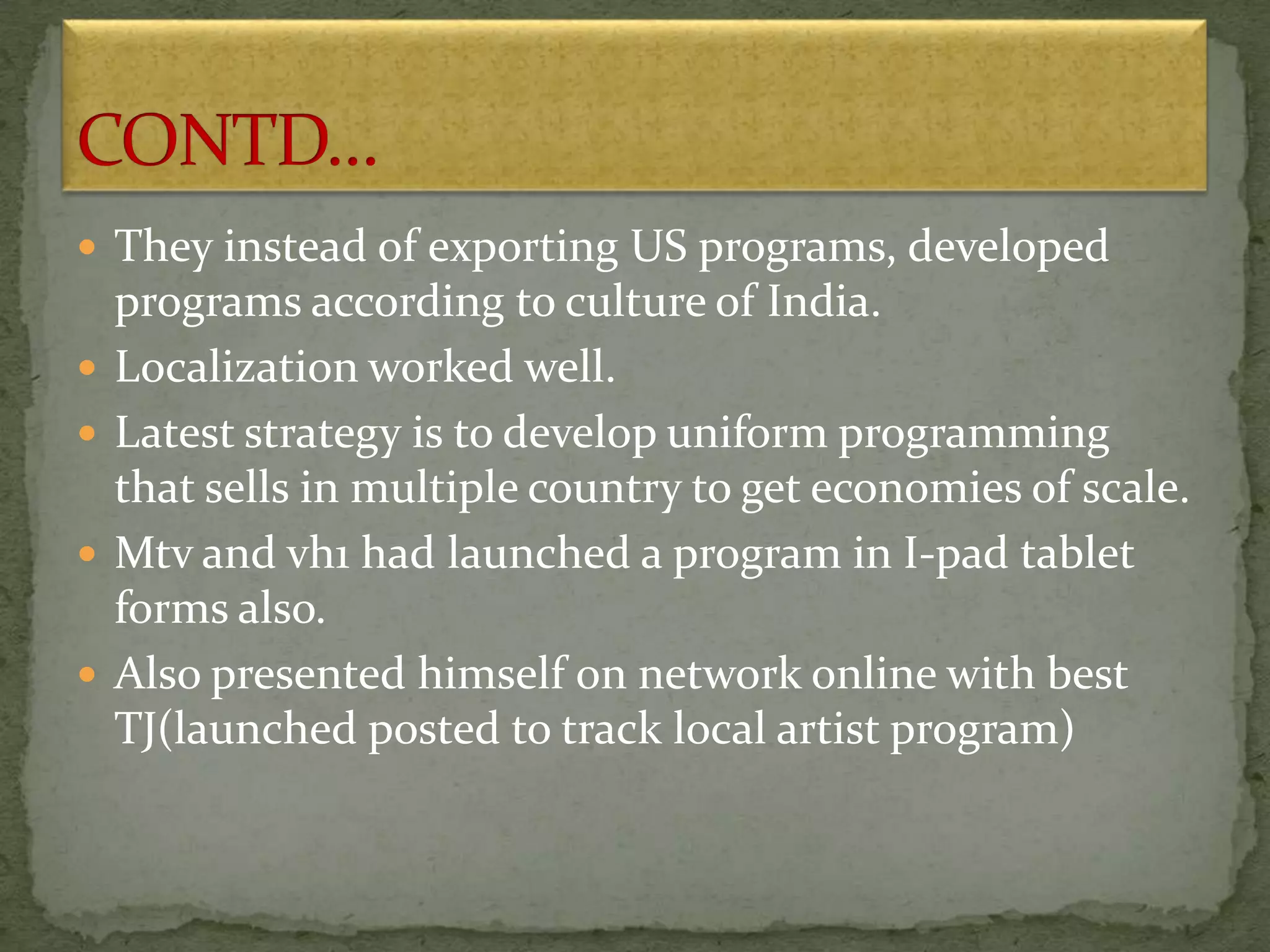  They instead of exporting US programs, developed
programs according to culture of India.
 Localization worked well.
 Latest strategy is to develop uniform programming
that sells in multiple country to get economies of scale.
 Mtv and vh1 had launched a program in I-pad tablet
forms also.
 Also presented himself on network online with best
TJ(launched posted to track local artist program)
 