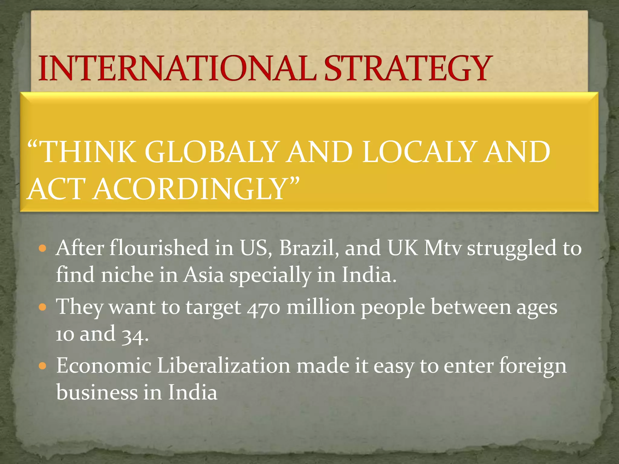  After flourished in US, Brazil, and UK Mtv struggled to
find niche in Asia specially in India.
 They want to target 470 million people between ages
10 and 34.
 Economic Liberalization made it easy to enter foreign
business in India
“THINK GLOBALY AND LOCALY AND
ACT ACORDINGLY”
 