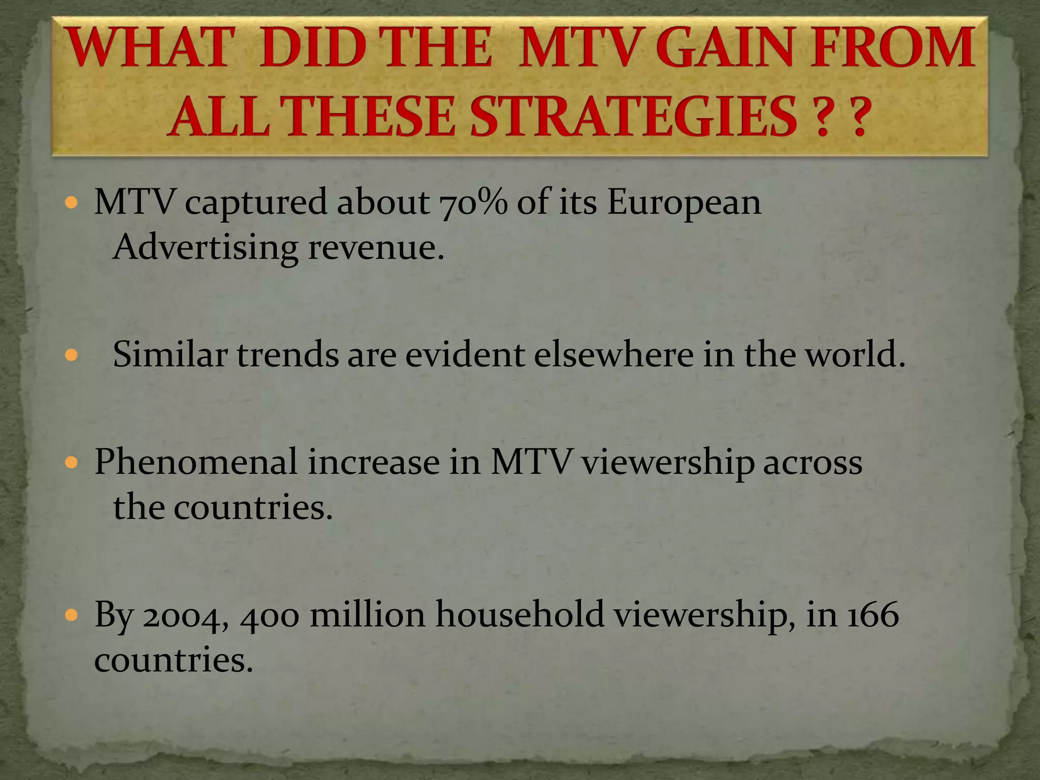  MTV captured about 70% of its European
Advertising revenue.
 Similar trends are evident elsewhere in the world.
 Phenomenal increase in MTV viewership across
the countries.
 By 2004, 400 million household viewership, in 166
countries.
 