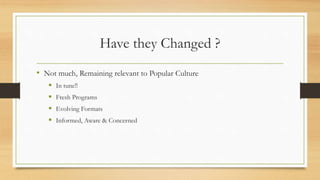 Have they Changed ?
• Not much, Remaining relevant to Popular Culture
 In tune!!
 Fresh Programs
 Evolving Formats
 Informed, Aware & Concerned
 