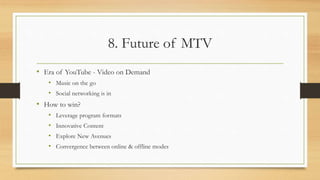 8. Future of MTV
• Era of YouTube - Video on Demand
• Music on the go
• Social networking is in
• How to win?
• Leverage program formats
• Innovative Content
• Explore New Avenues
• Convergence between online & offline modes
 