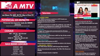 Assinantes: + 12.600.000 
na Claro TV, NET, Oi TV, Sky e Vivo TV 
Fonte: Viacom – Janeiro 2014 
Potencial de impactar mais de 40MM 
pessoas 
Estimativa Viacom com base em 3.2 pessoas/domicílio. Com base no IBGE 
COLETIVATION ARRASANDO 
Entre os programas de TV por 
assinatura mais comentados nas redes 
sociais. 
Quase 65 mil posts nas redes sociais. 
Aproximadamente 45 mil comentários 
simultâneos à exibição do programa 
desde a estreia. 
MTV NO TWITTER 
Desde 1º de outubro, The Vampire 
Diaries, The Originals, Copa do Caos, 
Coletivation e South Park vêm 
figurando na lista dos programas de 
pay TV que mais repercutem no 
Twitter. 
A estreia de The Vampires Diaries (5ª 
temporada) + The Originals chegou 
aos trending topics do Twitter no Brasil 
com a #vampiresnamtv. 
Fonte: Ranking TTV para Tuilux. Período de 1º de outubro a 25 de março. 
REDE DE BLOGS 
Uma rede de blogs que entendem e 
conversam com a nossa audiência. 
NET – 88/121 ; HD 525/621 
SKY - 86 
Claro TV – 29 
VIVO TV – 103/556; HD 319 (SP) 
OI TV - 132 
MTVZANDO TUDO! 
+ de 10MM de pessoas assistiram à MTV desde seu 
lançamento em outubro/2013. 
Fonte: Ibope MW – Brasil 9 mercados./ Cobertura líquida: assistiu pelo menos 1 minuto do canal./ Universo IND-PAYTV: 
23.662.500/ Outubro 2013 a Março (até 23) 2014 - Todos os Dias - 
06h00-26h00. 
145% de crescimento na média de audiência, com salto de 
11 posições no ranking entre o público de 18 a 24 anos. 
Fonte: Ibope MW – Brasil 9 mercados./ Target: Pay TV 18-24 anos – Universo: 2.907.800/ Março (até dia 23) 2014 versus Outubro 
2013 – Todos os dias – 06h00-26h00/ Ranking de canais por assinatura, exceto infantis. 
#EMA 2013 
1º lugar na TV paga entre os jovens de 18 a 24 anos. 
Fonte: Ibope MW – Brasil 9 mercados./ Target: Pay TV 12-24 anos – Universo: 4.836.100/ 10 de novembro de 2013 - 18h00- 
20h00/ Ranking de canais por assinatura. 
#The Vampire Diaries 
Desde a estreia, a série levou a MTV ao Top 10 dos canais 
pay TV por 97 vezes. 
Fonte: Ibope MW – Brasil 9 mercados./ Target: Pay TV 12-24 anos – Universo: 5.177.100/ Outubro 2013 a Março (até 23) 2014, 
considerando a programação das 06h00 às 30h00/ Ranking de canais por assinatura, exceto infantis. 
#MTV World Stage 
Mega shows toda semana na MTV. 
As grandes premiações do mundo da música e do cinema: 
::: VEM MUITO + POR AÍ ::: 
MTV Video Music Awards e MTV Europe Music Awards. 
Séries internacionais de sucesso: The 100 e The Tomorrow 
People. 
E mais produções locais e originais. 
POTENCIAL DE IMPACTO 
CANAIS 
A MTV 
Televisão 
On-Line 
Média de 27MM PV/Mês 
FACEBOOK – 2MM 
INSTAGRAM – 61K 
TWITTER – 1.4MM 
GOOGLE+ – 1.3MM 
Fonte: Redes sociais Viacom_16/06/2014 
NAS REDES SOCIAIS 
 