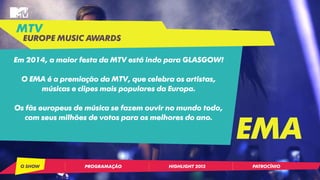 Em 2014, a maior festa da MTV está indo para GLASGOW! 
O EMA é a premiação da MTV, que celebra os artistas, 
músicas e clipes mais populares da Europa. 
Os fãs europeus de música se fazem ouvir no mundo todo, 
com seus milhões de votos para os melhores do ano. 
MTV 
EUROPE MUSIC AWARDS 
EMA 
O SHOW PROGRAMAÇÃO HIGHLIGHT 2013 PATROCÍNIO 
 