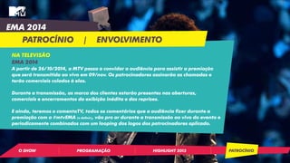 EMA 2014 
PATROCÍNIO | ENVOLVIMENTO 
NA TELEVISÃO 
EMA 2014 
A partir de 26/10/2014, a MTV passa a convidar a audiência para assistir a premiação 
que será transmitida ao vivo em 09/nov. Os patrocinadores assinarão as chamadas e 
terão comerciais colados à elas. 
Durante a transmissão, as marca dos clientes estarão presentes nas aberturas, 
comerciais e encerramentos da exibição inédita e das reprises. 
E ainda, teremos o comentaTV, todos os comentários que a audiência fizer durante a 
premiação com a #mtvEMA (a definir), vão pro ar durante a transmissão ao vivo do evento e 
periodicamente combinados com um looping dos logos dos patrocinadores aplicado. 
O SHOW PROGRAMAÇÃO HIGHLIGHT 2013 PATROCÍNIO 
 