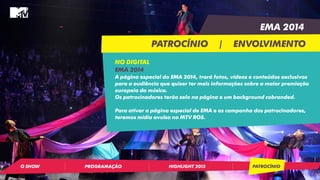 EMA 2014 
PATROCÍNIO | ENVOLVIMENTO 
NO DIGITAL 
EMA 2014 
A página especial do EMA 2014, trará fotos, vídeos e conteúdos exclusivos 
para a audiência que quiser ter mais informações sobre a maior premiação 
europeia da música. 
Os patrocinadores terão selo na página e um background cobranded. 
Para ativar a página especial de EMA e as campanha dos patrocinadores, 
teremos mídia avulsa no MTV ROS. 
O SHOW PROGRAMAÇÃO HIGHLIGHT 2013 PATROCÍNIO 
 