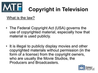 Copyright in Television
What is the law?
• The Federal Copyright Act (USA) governs the
use of copyrighted material, especially how that
material is used publicly.
• It is illegal to publicly display movies and other
copyrighted materials without permission (in the
form of a license) from the copyright owners,
who are usually the Movie Studios, the
Producers and Broadcasters.
