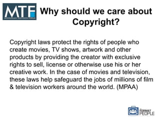 Why should we care about
Copyright?
Copyright laws protect the rights of people who
create movies, TV shows, artwork and other
products by providing the creator with exclusive
rights to sell, license or otherwise use his or her
creative work. In the case of movies and television,
these laws help safeguard the jobs of millions of film
& television workers around the world. (MPAA)