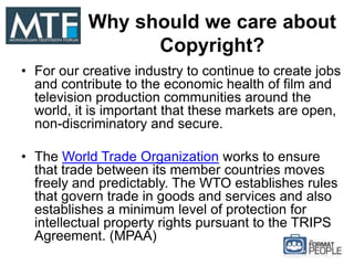 Why should we care about
Copyright?
• For our creative industry to continue to create jobs
and contribute to the economic health of film and
television production communities around the
world, it is important that these markets are open,
non-discriminatory and secure.
• The World Trade Organization works to ensure
that trade between its member countries moves
freely and predictably. The WTO establishes rules
that govern trade in goods and services and also
establishes a minimum level of protection for
intellectual property rights pursuant to the TRIPS
Agreement. (MPAA)