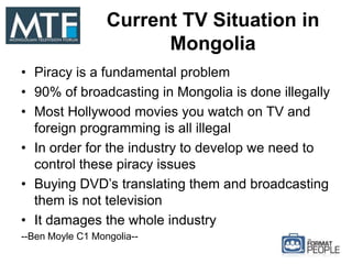 Current TV Situation in
Mongolia
• Piracy is a fundamental problem
• 90% of broadcasting in Mongolia is done illegally
• Most Hollywood movies you watch on TV and
foreign programming is all illegal
• In order for the industry to develop we need to
control these piracy issues
• Buying DVD’s translating them and broadcasting
them is not television
• It damages the whole industry
--Ben Moyle C1 Mongolia--