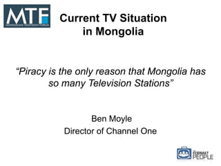 Current TV Situation
in Mongolia
“Piracy is the only reason that Mongolia has
so many Television Stations”
Ben Moyle
Director of Channel One