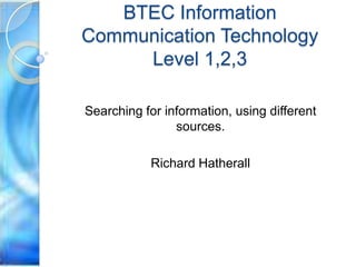 BTEC Information
Communication Technology
     Level 1,2,3

Searching for information, using different
                sources.

           Richard Hatherall
 