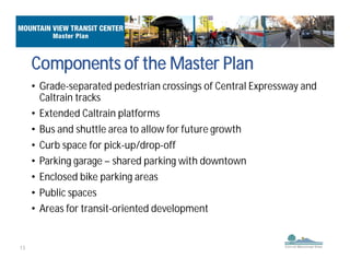 13
• Grade-separated pedestrian crossings of Central Expressway and
Caltrain tracks
• Extended Caltrain platforms
• Bus and shuttle area to allow for future growth
• Curb space for pick-up/drop-off
• Parking garage – shared parking with downtown
• Enclosed bike parking areas
• Public spaces
• Areas for transit-oriented development
Components of the Master Plan
 