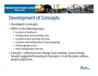 14
• Developed 4 concepts
• Differ in the following ways:
• Location of platforms
• Configuration of bus/shuttle area
• Location of pick-up/drop-off areas
• Location and configuration of parking garage
• Parking garage access
• Plaza configuration and size
• Concept 1 reflected least change from existing. Council Study
Session suggested focusing on Concepts 2-4 as they best achieve
project objectives
Development of Concepts
 