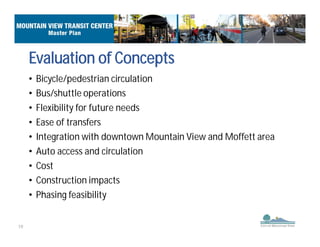 19
Evaluation of Concepts
• Bicycle/pedestrian circulation
• Bus/shuttle operations
• Flexibility for future needs
• Ease of transfers
• Integration with downtown Mountain View and Moffett area
• Auto access and circulation
• Cost
• Construction impacts
• Phasing feasibility
 