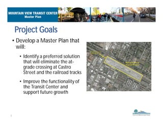 3
Project Goals
• Develop a Master Plan that
will:
• Identify a preferred solution
that will eliminate the at-
grade crossing at Castro
Street and the railroad tracks
• Improve the functionality of
the Transit Center and
support future growth
 