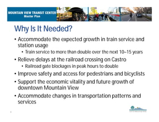 4
• Accommodate the expected growth in train service and
station usage
• Train service to more than double over the next 10–15 years
• Relieve delays at the railroad crossing on Castro
• Railroad gate blockages in peak hours to double
• Improve safety and access for pedestrians and bicyclists
• Support the economic vitality and future growth of
downtown Mountain View
• Accommodate changes in transportation patterns and
services
Why Is It Needed?
 