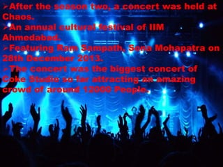 After the season two, a concert was held at
Chaos.
An annual cultural festival of IIM
Ahmedabad.
Featuring Ram Sampath, Sona Mohapatra on
28th December 2013.
The concert was the biggest concert of
Coke Studio so far attracting an amazing
crowd of around 12000 People.
 