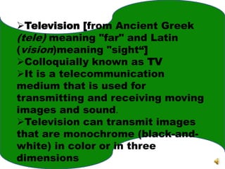Television [from Ancient Greek
(tele) meaning "far" and Latin
(vision)meaning "sight“]
Colloquially known as TV
It is a telecommunication
medium that is used for
transmitting and receiving moving
images and sound.
Television can transmit images
that are monochrome (black-and-
white) in color or in three
dimensions
 