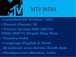 MTV INDIA
Launched-28 October 1996
Owned-Viacom 18
Picture format-480i (SDTV)
1080i (HDTV) Slogan Stay Raw.
Country-India
Language-English & Hindi
Broadcast area-Across South Asia
Headquarters-Mumbai, India
 
