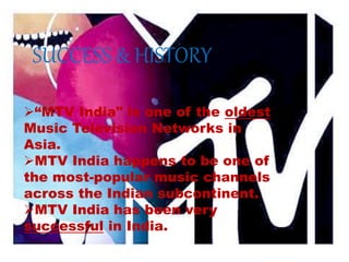 “MTV India" is one of the oldest
Music Television Networks in
Asia.
MTV India happens to be one of
the most-popular music channels
across the Indian subcontinent.
MTV India has been very
successful in India.
SUCCESS & HISTORY
 