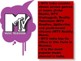 MTV India creates
shows across genres
of music (Coke
Studio, MTV
Unplugged), Reality
Television (MTV
Roadies, Splitsvilla)
and youth-based
sitcoms (MTV Reality
Stars).
MTV India has its
office in Vile Parle in
Mumbai.
It is the most-
popular music
channel in India.
 