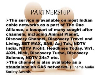 PARTNERSHIP
The service is available on most Indian
cable networks as a part of The One
Alliance, a bouquet of many sought after
channels, including Animal Planet,
Discovery Channel, Discovery Travel and
Living, SET MAX, SAB, Aaj Tak, NDTV
India, NDTV Profit, Headlines Today, Vh1,
AXN, Nick, Discovery Turbo, Discovery
Science, NDTV 24x7 etc.
The channel is also available as a
standalone on CAS networks. (Cinema Audio
Society Awards
 