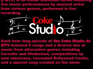@ MTV, is an Indian television series featuring
live music performances by musical artist
from various genres, performed in live
recording.
Each hour long episode of the Coke Studio At
MTV featured 6 songs and a diverse mix of
music from alternative genres including
Carnatic and Hindustani, compositions by
new musicians, recreated Bollywood tracks,
and a special song created on the show.
 