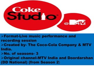 Format-Live music performance and
recording session
Created by- The Coco-Cola Company & MTV
India.
No. of seasons- 3
Original channel-MTV India and Doordarshan
(DD National) (from Season 2)
 