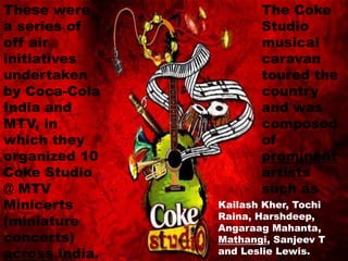 These were
a series of
off air
initiatives
undertaken
by Coca-Cola
India and
MTV, in
which they
organized 10
Coke Studio
@ MTV
Minicerts
(miniature
concerts)
across India.
The Coke
Studio
musical
caravan
toured the
country
and was
composed
of
prominent
artists
such as
Kailash Kher, Tochi
Raina, Harshdeep,
Angaraag Mahanta,
Mathangi, Sanjeev T
and Leslie Lewis.
 