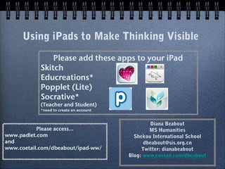 Using iPads to Make Thinking Visible




                              Diana Beabout
                             MS Humanities
                       Shekou International School
                           dbeabout@sis.org.cn
                          Twitter: dianabeabout
                     Blog: www.coetail.com/dbeabout
 