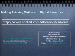 Making Thinking Visible with Digital Resources
Diana Beabout
MS Humanities
Shekou International School
dbeabout@sis.org.cn
Twitter: dianabeabout
Blog: www.coetail.com/dbeabout
Diana Beabout
MS Humanities
Shekou International School
dbeabout@sis.org.cn
Twitter: dianabeabout
Blog: www.coetail.com/dbeabout
2013 ACAMIS EAL Spring Conference
Shekou International School
(Shenzhen, China)
April 19-21, 2013
 