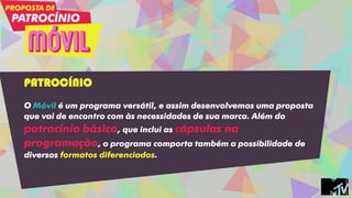 PATROCÍNIO
O Móvil é um programa versátil, e assim desenvolvemos uma proposta
que vai de encontro com às necessidades de sua marca. Além do
patrocínio básico, que inclui as cápsulas na
programação, o programa comporta também a possibilidade de
diversos formatos diferenciados.
 