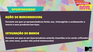 AÇÃO DE MERCHANDISING
Formato em que os apresentadores farão uso, interagirão e endossarão a
marca e seus produtos/serviços.
INTEGRAÇÃO DE MARCA
Formato em que os serviços/produtos estarão inseridos e/ou serão utilizados
em uma cena, porém não prevê testemunhal.
Obs: - Os formatos merchandising e integração de marca preveem cachê e podem ter custo de produção dependendo da ação.
OPORTUNIDADES
 
