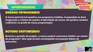 QUADRO PATROCINADO
A marca patrocinará quadros nos programas inéditos. A exposição se dará
integrando a vinheta do quadro à identidade da marca. Os quadros também
rodiziarão na grade da nossa programação.
ROTEIRO CUSTOMIZADO
Durante o período do projeto, a marca poderá customizar/definir um roteiro
do programa*. Esta ação já está contemplada na proposta básica de
patrocínio.
Obs.: - A escolha do roteiro deverá se dar dentro da cidade de São Paulo, sendo que para demais locais, um custo extra deverá ser orçado.
OPORTUNIDADES
 